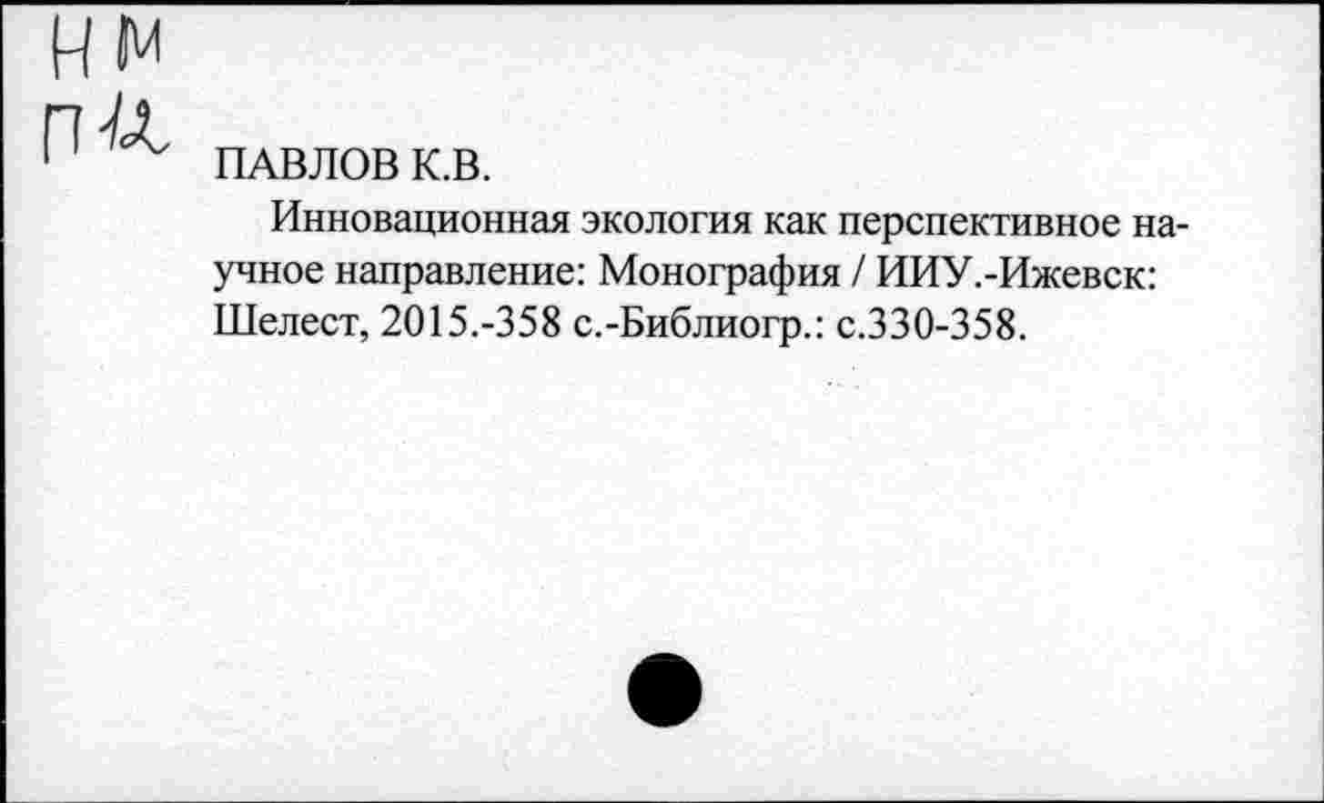 ﻿П-/Л
ПАВЛОВ К.В.
Инновационная экология как перспективное научное направление: Монография / ИИУ.-Ижевск: Шелест, 2015.-358 с.-Библиогр.: с.330-358.